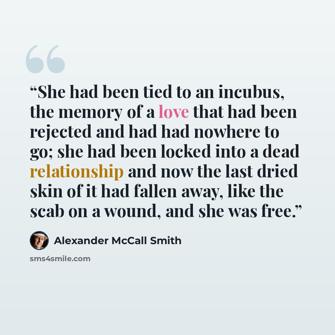 “She had been tied to an incubus, the memory of a love that had been rejected and had had nowhere to go; she had been locked into a dead relationship and now the last dried skin of it had fallen away, like the scab on a wound, and she was free.” quote by Alexander McCall Smith