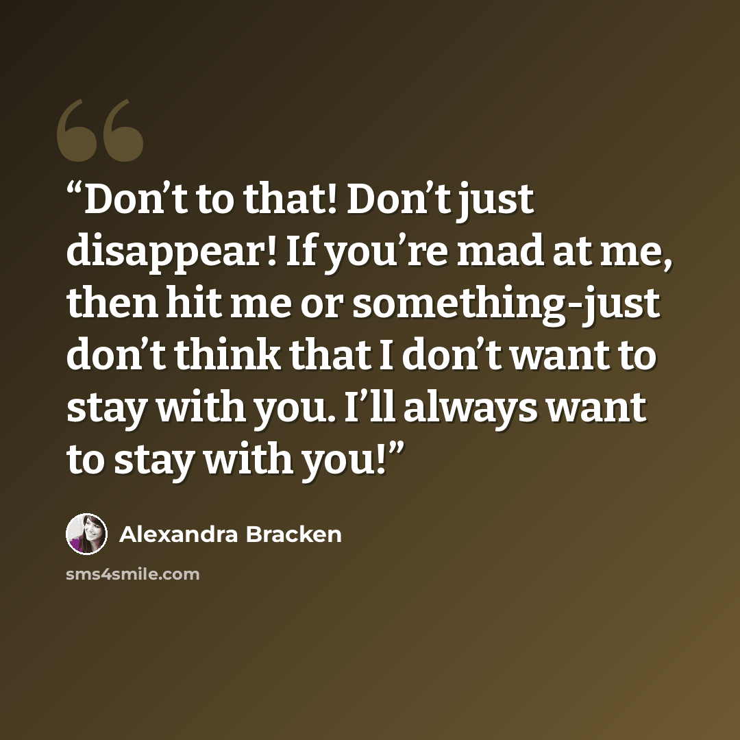 “Don’t to that! Don’t just disappear! If you’re mad at me, then hit me or something-just don’t think that I don’t want to stay with you. I’ll always want to stay with you!” quote by Alexandra Bracken