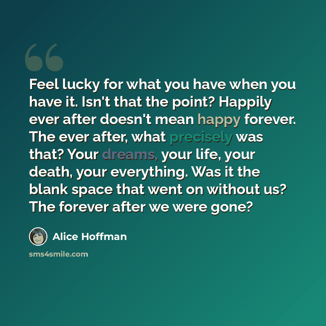 “Feel lucky for what you have when you have it. Isn't that the point? Happily ever after doesn't mean happy forever. The ever after, what precisely was that? Your dreams, your life, your death, your everything. Was it the blank space that went on without us? The forever after we were gone?” quote by Alice Hoffman