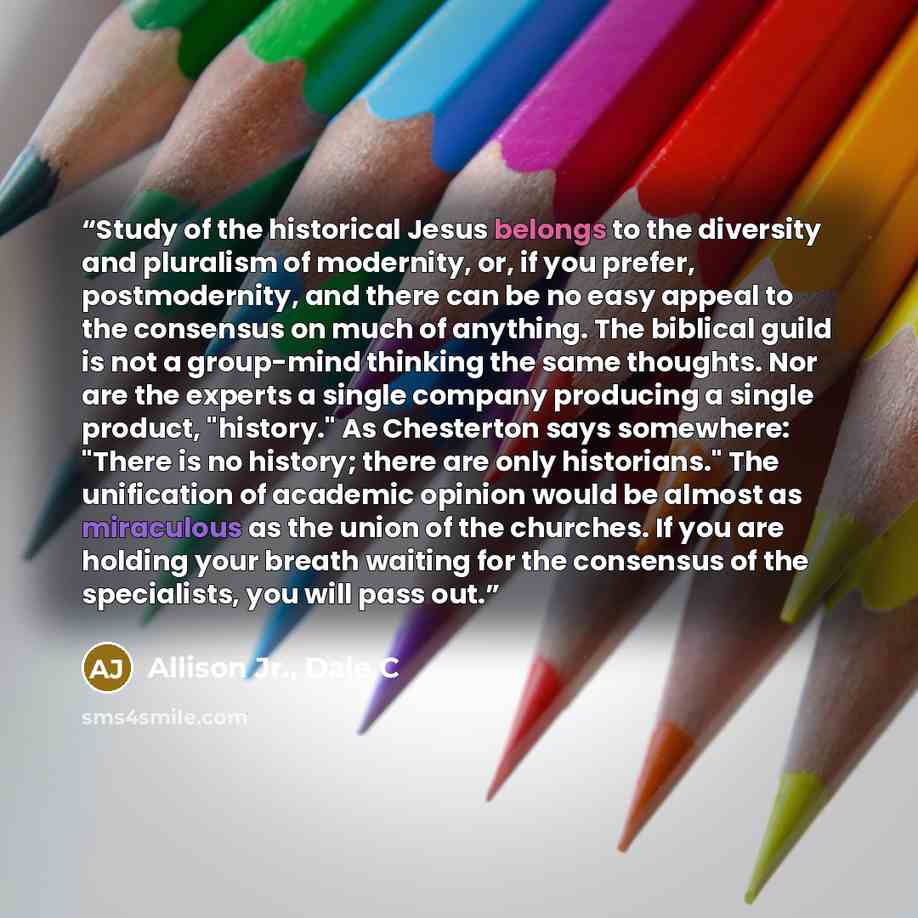 “Study of the historical Jesus belongs to the diversity and pluralism of modernity, or, if you prefer, postmodernity, and there can be no easy appeal to the consensus on much of anything. The biblical guild is not a group-mind thinking the same thoughts. Nor are the experts a single company…” quote by Allison Jr., Dale C