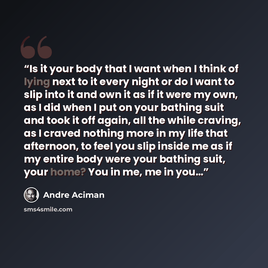 “Is it your body that I want when I think of lying next to it every night or do I want to slip into it and own it as if it were my own, as I did when I put on your bathing suit and took it off again, all the while craving, as I craved nothing more in my life that afternoon, to feel you slip inside…” quote by André Aciman