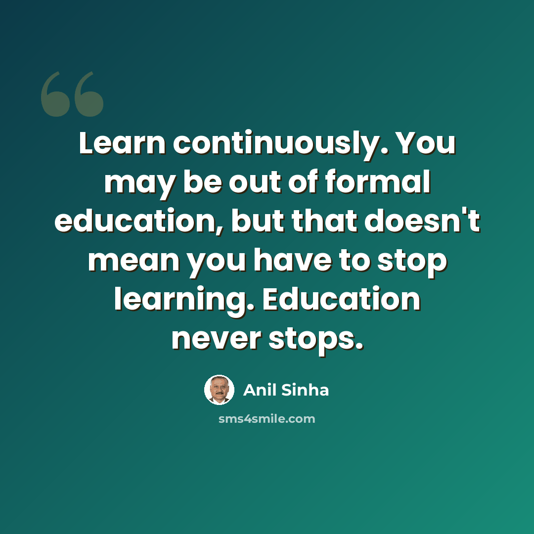 “Learn continuously. You may be out of formal education, but that doesn't mean you have to stop learning. Education never stops.” quote by Anil Sinha