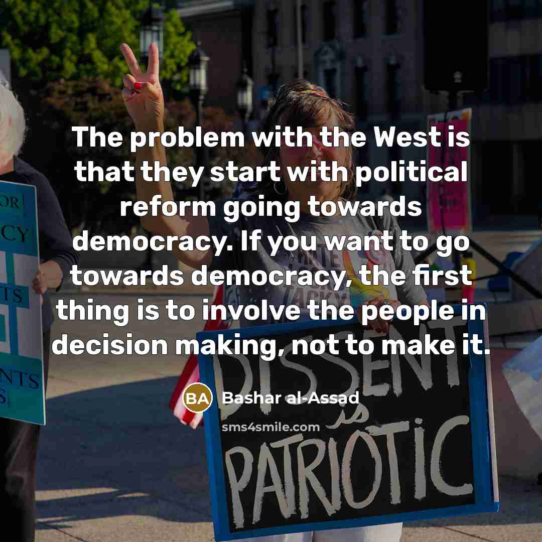 “The problem with the West is that they start with political reform going towards democracy. If you want to go towards democracy, the first thing is to involve the people in decision making, not to make it.” quote by Bashar al-Assad
