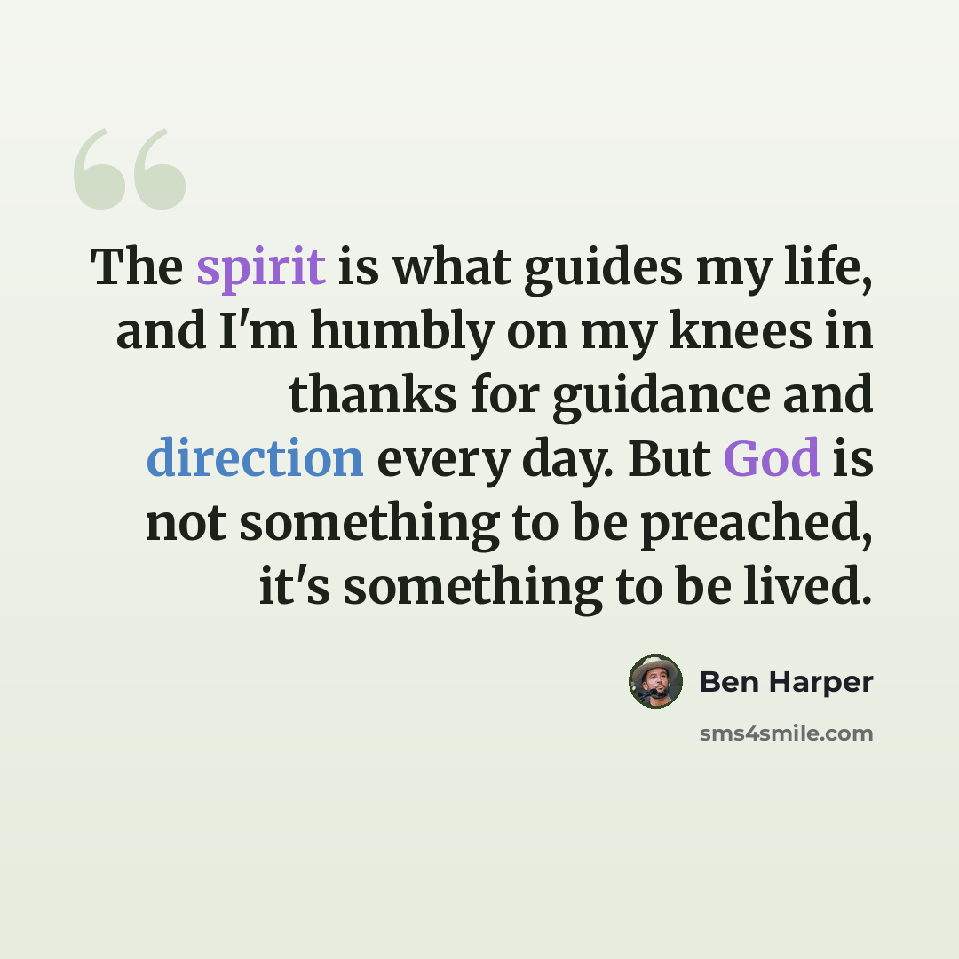 “The spirit is what guides my life, and I'm humbly on my knees in thanks for guidance and direction every day. But God is not something to be preached, it's something to be lived.” quote by Ben Harper