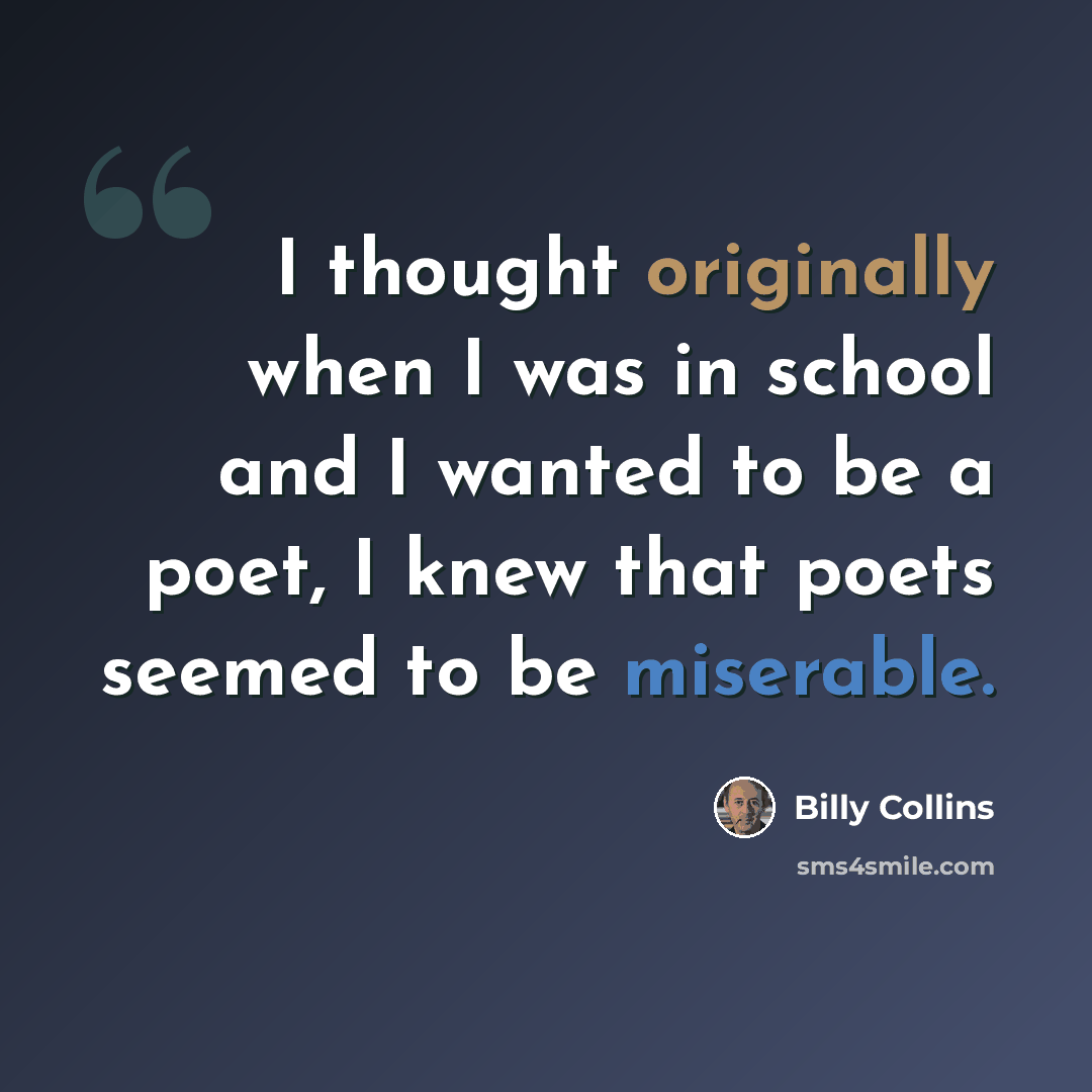 “I thought originally when I was in school and I wanted to be a poet, I knew that poets seemed to be miserable.” quote by Billy Collins