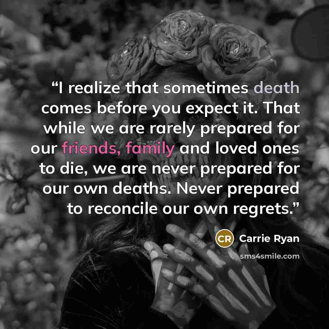 “I realize that sometimes death comes before you expect it. That while we are rarely prepared for our friends, family and loved ones to die, we are never prepared for our own deaths. Never prepared to reconcile our own regrets.” quote by Carrie Ryan