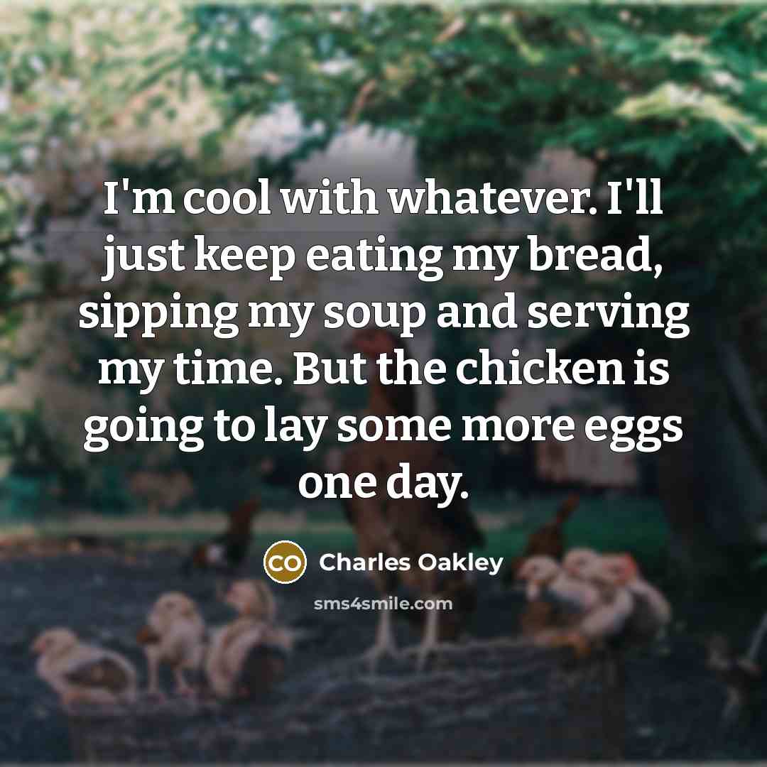 “I'm cool with whatever. I'll just keep eating my bread, sipping my soup and serving my time. But the chicken is going to lay some more eggs one day.” quote by Charles Oakley