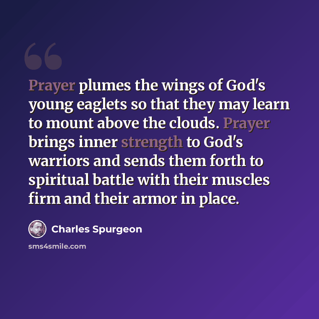 “Prayer plumes the wings of God's young eaglets so that they may learn to mount above the clouds. Prayer brings inner strength to God's warriors and sends them forth to spiritual battle with their muscles firm and their armor in place.” quote by Charles Spurgeon