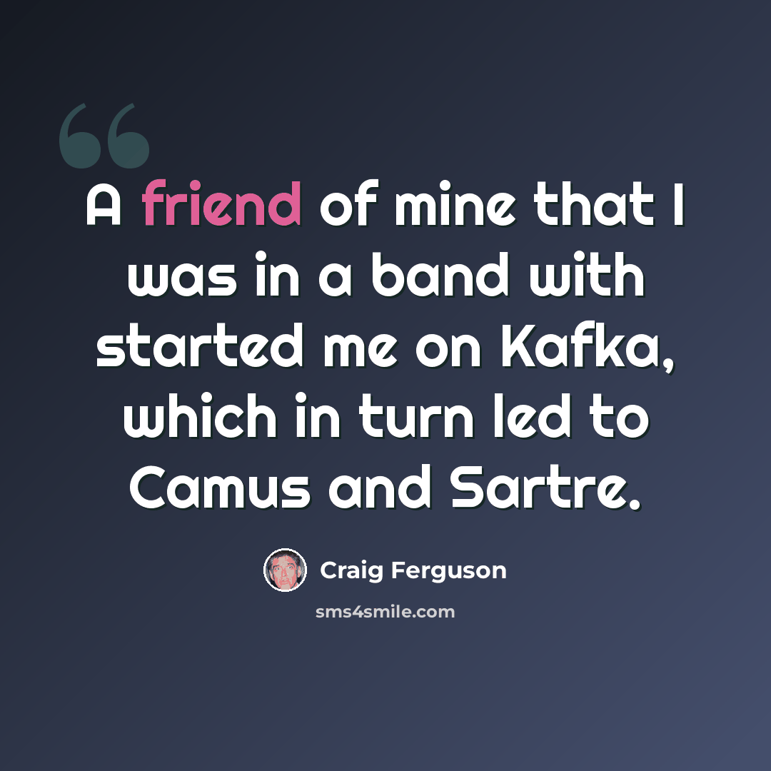 “A friend of mine that I was in a band with started me on Kafka, which in turn led to Camus and Sartre.” quote by Craig Ferguson