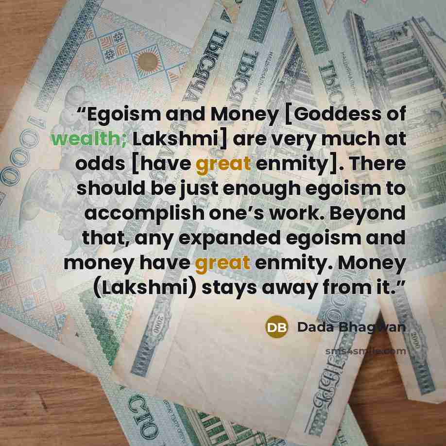 “Egoism and Money [Goddess of wealth; Lakshmi] are very much at odds [have great enmity]. There should be just enough egoism to accomplish one’s work. Beyond that, any expanded egoism and money have great enmity. Money (Lakshmi) stays away from it.” quote by Dada Bhagwan