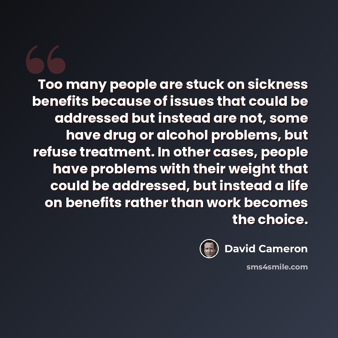 “Too many people are stuck on sickness benefits because of issues that could be addressed but instead are not, some have drug or alcohol problems, but refuse treatment. In other cases, people have problems with their weight that could be addressed, but instead a life on benefits rather than work…” quote by David Cameron