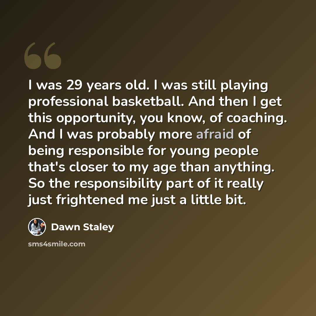 “I was 29 years old. I was still playing professional basketball. And then I get this opportunity, you know, of coaching. And I was probably more afraid of being responsible for young people that's closer to my age than anything. So the responsibility part of it really just frightened me just a…” quote by Dawn Staley