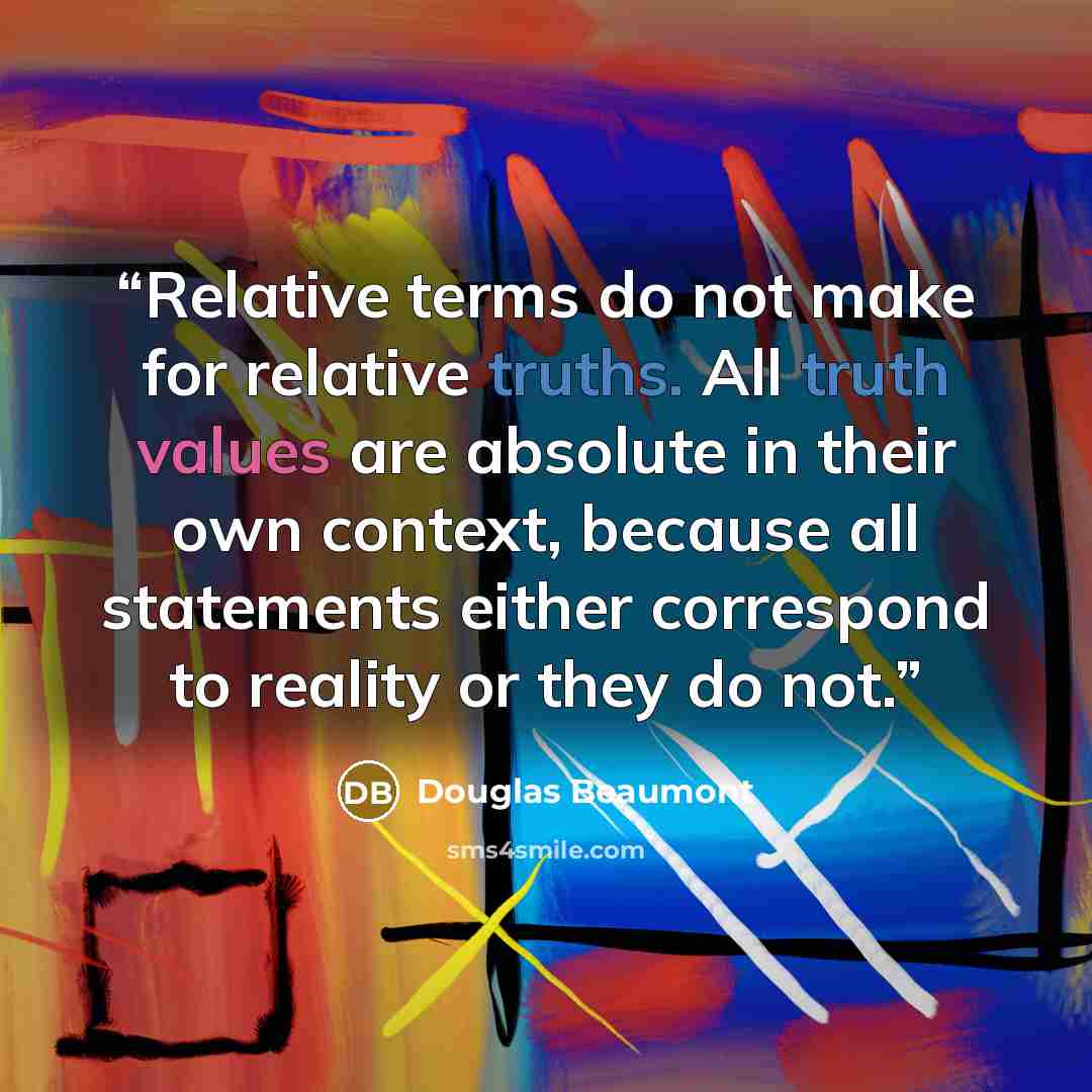 “Relative terms do not make for relative truths. All truth values are absolute in their own context, because all statements either correspond to reality or they do not.” quote by Douglas Beaumont