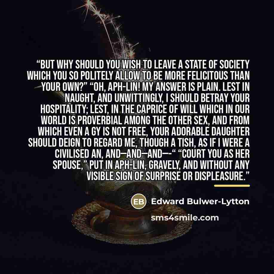 “But why should you wish to leave a state of society which you so politely allow to be more felicitous than your own?” “Oh, Aph-Lin! My answer is plain. Lest in naught, and unwittingly, I should betray your hospitality; lest, in the caprice of will which in our world is proverbial among the other…” quote by Edward Bulwer-Lytton