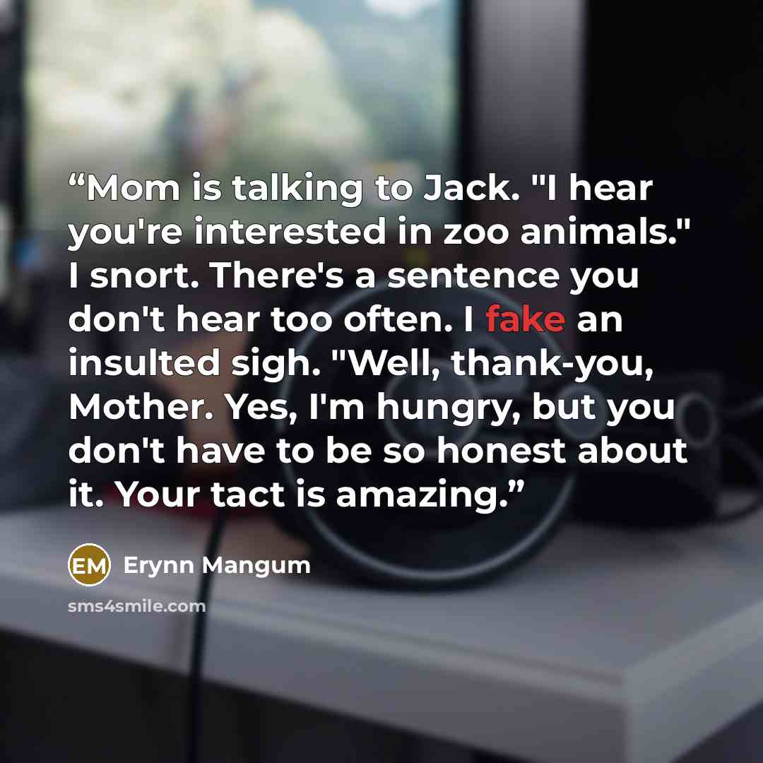 “Mom is talking to Jack. "I hear you're interested in zoo animals." I snort. There's a sentence you don't hear too often. I fake an insulted sigh. "Well, thank-you, Mother. Yes, I'm hungry, but you don't have to be so honest about it. Your tact is amazing.” quote by Erynn Mangum