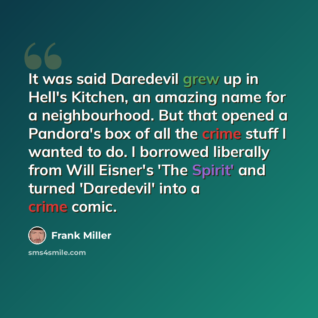 “It was said Daredevil grew up in Hell's Kitchen, an amazing name for a neighbourhood. But that opened a Pandora's box of all the crime stuff I wanted to do. I borrowed liberally from Will Eisner's 'The Spirit' and turned 'Daredevil' into a crime comic.” quote by Frank Miller