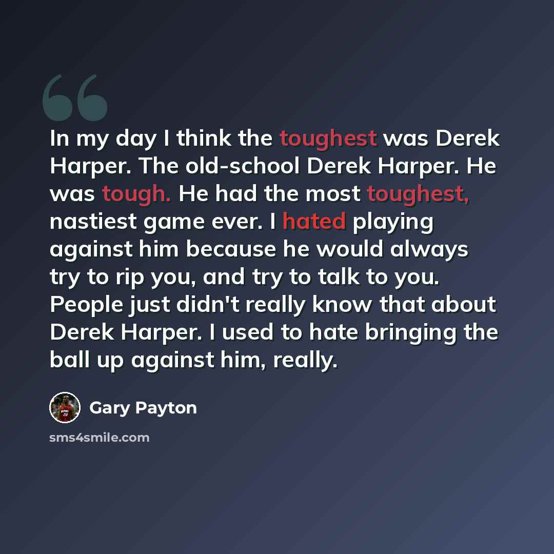 “In my day I think the toughest was Derek Harper. The old-school Derek Harper. He was tough. He had the most toughest, nastiest game ever. I hated playing against him because he would always try to rip you, and try to talk to you. People just didn't really know that about Derek Harper. I used to…” quote by Gary Payton