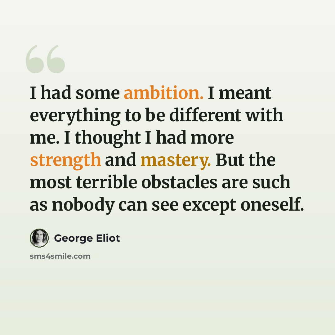 “I had some ambition. I meant everything to be different with me. I thought I had more strength and mastery. But the most terrible obstacles are such as nobody can see except oneself.” quote by George Eliot