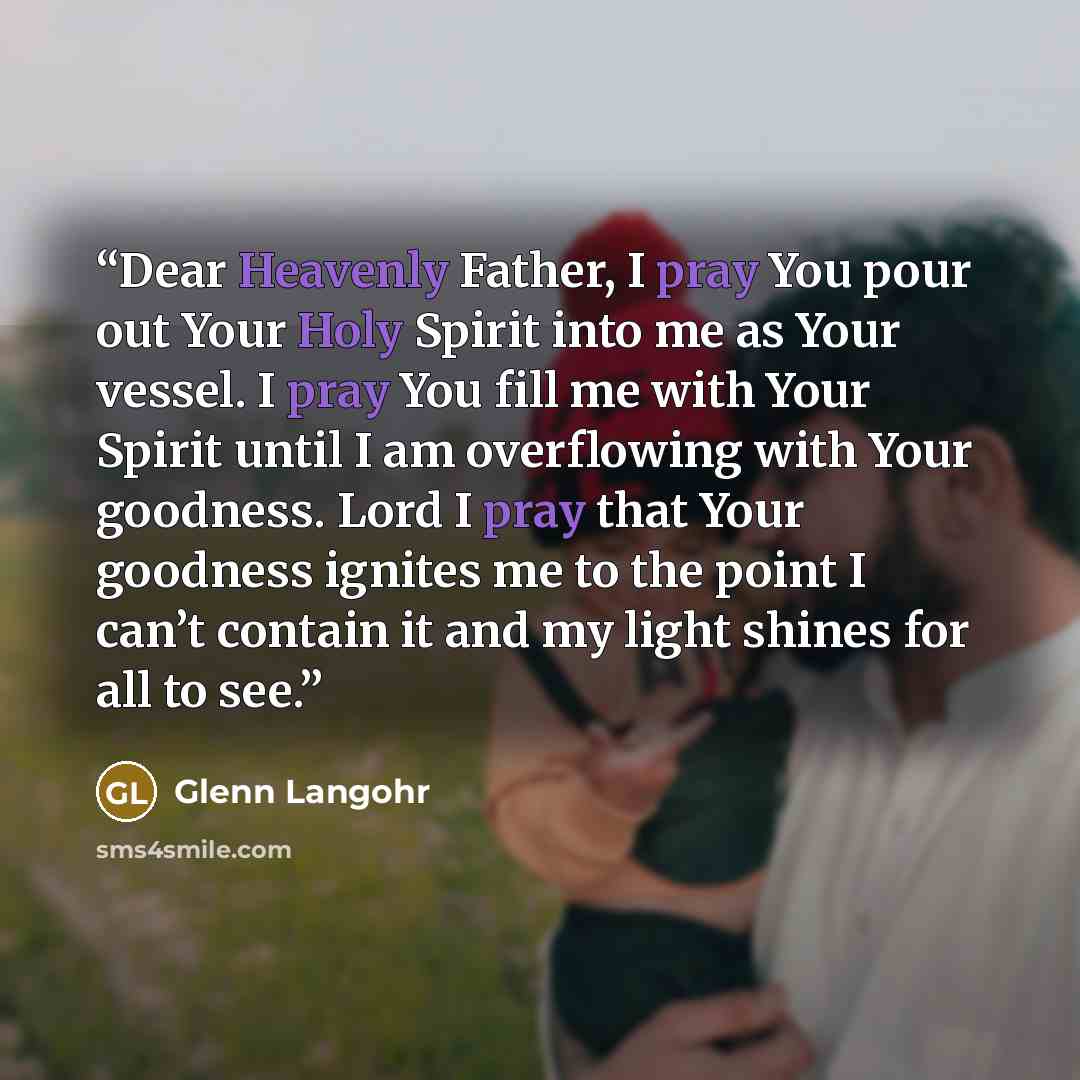 “Dear Heavenly Father, I pray You pour out Your Holy Spirit into me as Your vessel. I pray You fill me with Your Spirit until I am overflowing with Your goodness. Lord I pray that Your goodness ignites me to the point I can’t contain it and my light shines for all to see.” quote by Glenn Langohr