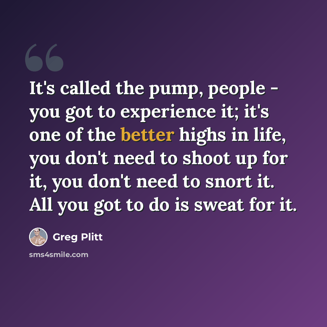 “It's called the pump, people - you got to experience it; it's one of the better highs in life, you don't need to shoot up for it, you don't need to snort it. All you got to do is sweat for it.” quote by Greg Plitt