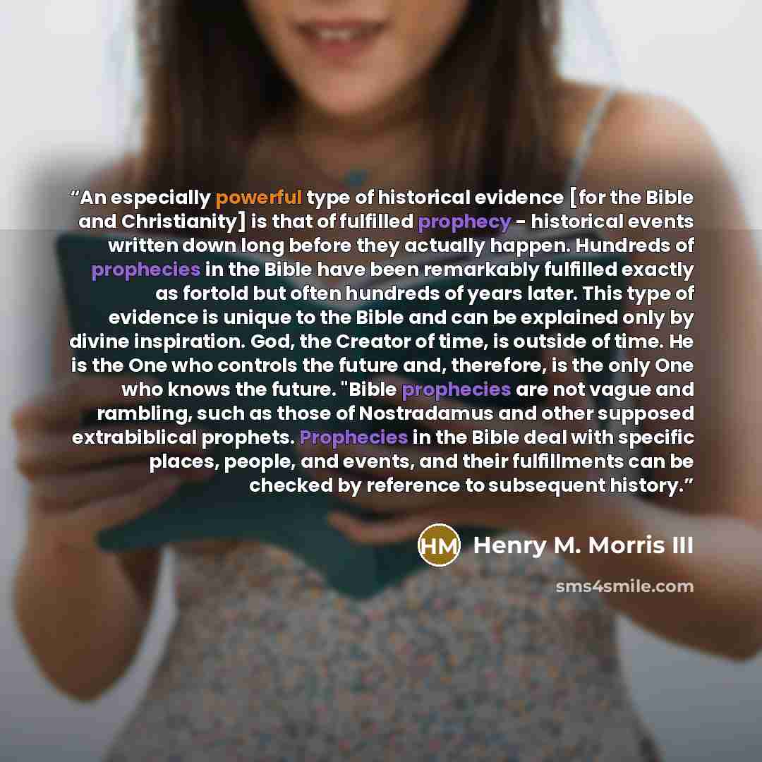 “An especially powerful type of historical evidence [for the Bible and Christianity] is that of fulfilled prophecy - historical events written down long before they actually happen. Hundreds of prophecies in the Bible have been remarkably fulfilled exactly as fortold but often hundreds of years…” quote by Henry M. Morris III
