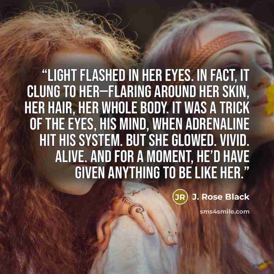 “Light flashed in her eyes. In fact, it clung to her—flaring around her skin, her hair, her whole body. It was a trick of the eyes, his mind, when adrenaline hit his system. But she glowed. Vivid. Alive. And for a moment, he’d have given anything to be like her.” quote by J. Rose Black