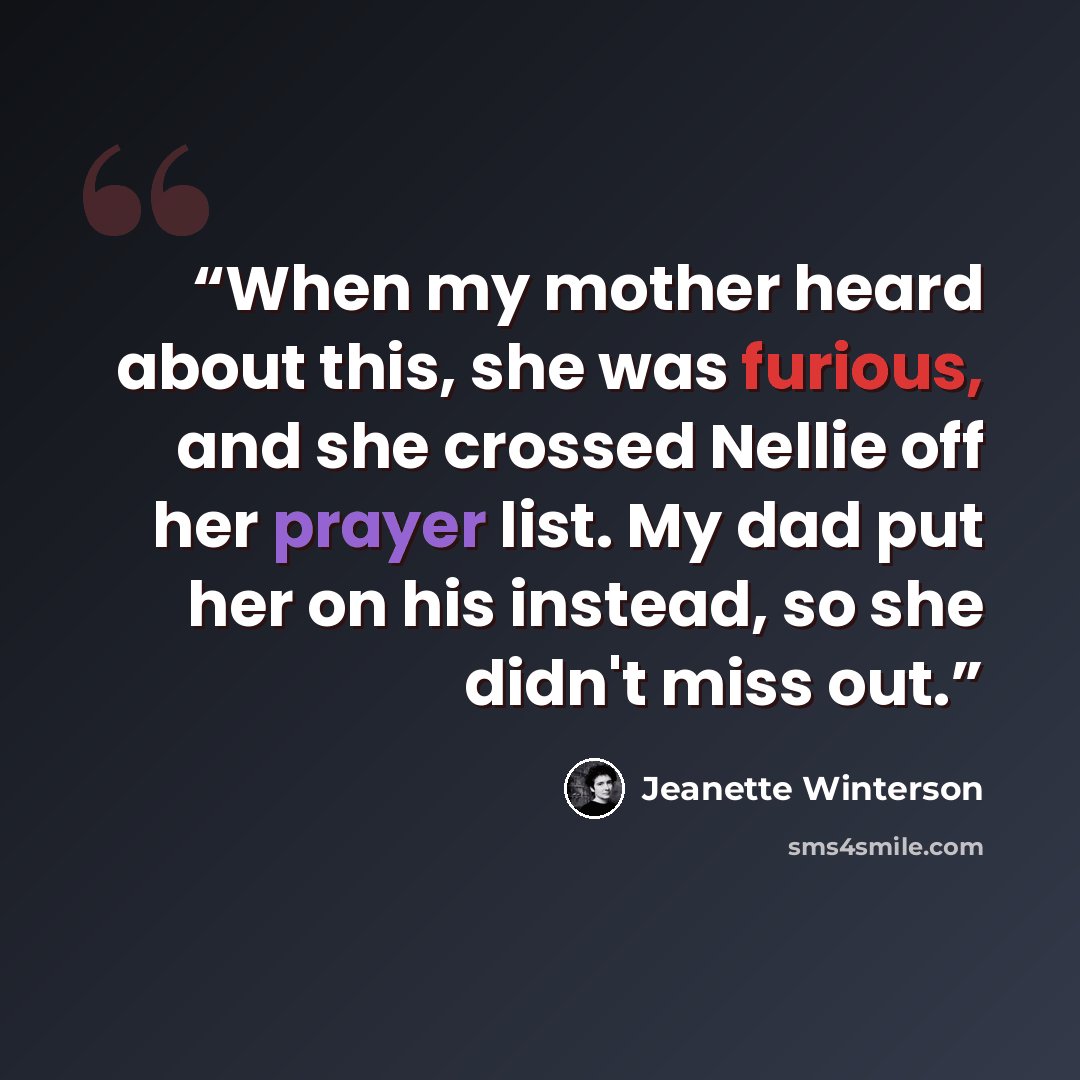 “When my mother heard about this, she was furious, and she crossed Nellie off her prayer list. My dad put her on his instead, so she didn't miss out.” quote by Jeanette Winterson