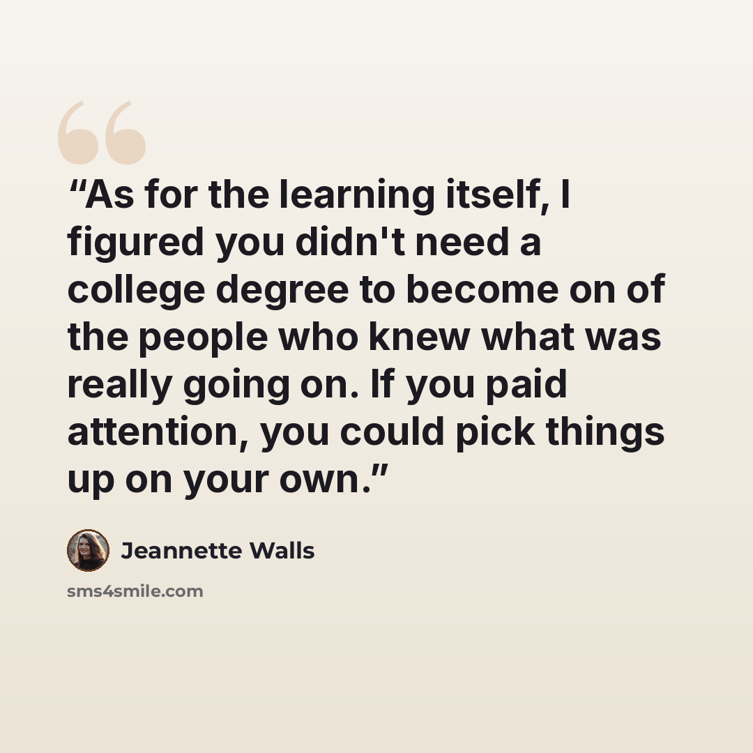 “As for the learning itself, I figured you didn't need a college degree to become on of the people who knew what was really going on. If you paid attention, you could pick things up on your own.” quote by Jeannette Walls
