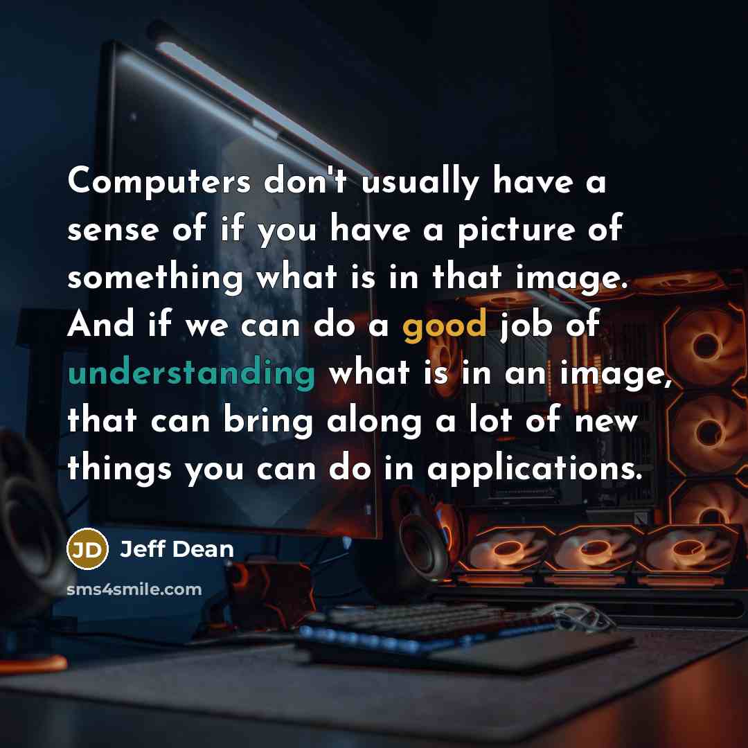 “Computers don't usually have a sense of if you have a picture of something what is in that image. And if we can do a good job of understanding what is in an image, that can bring along a lot of new things you can do in applications.” quote by Jeff Dean