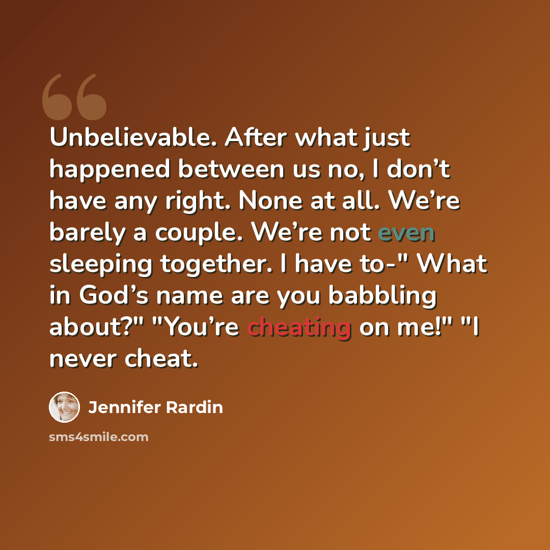 “Unbelievable. After what just happened between us no, I don’t have any right. None at all. We’re barely a couple. We’re not even sleeping together. I have to-" What in God’s name are you babbling about?" "You’re cheating on me!" "I never cheat.” quote by Jennifer Rardin