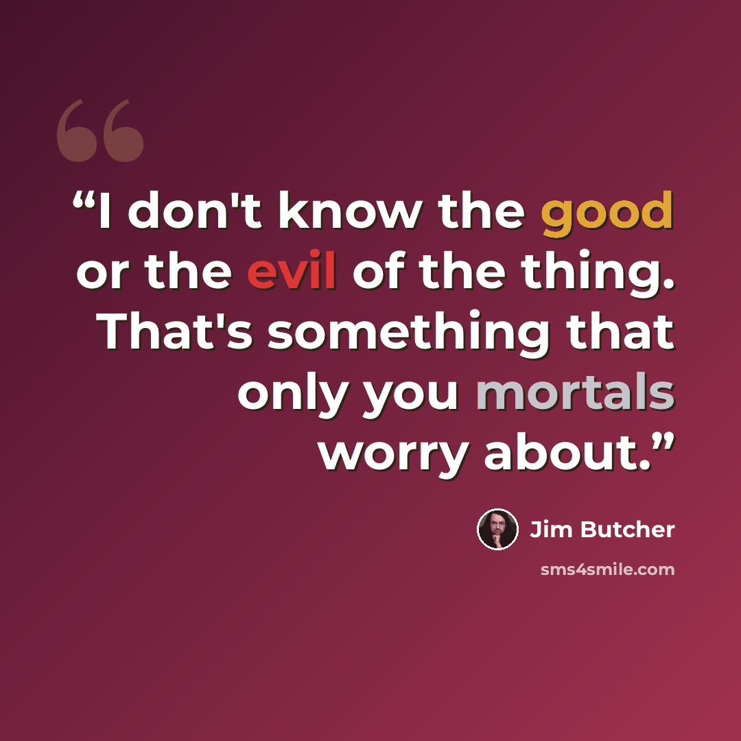 “I don't know the good or the evil of the thing. That's something that only you mortals worry about.” quote by Jim Butcher