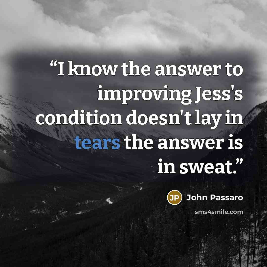 “I know the answer to improving Jess's condition doesn't lay in tears the answer is in sweat.” quote by John Passaro