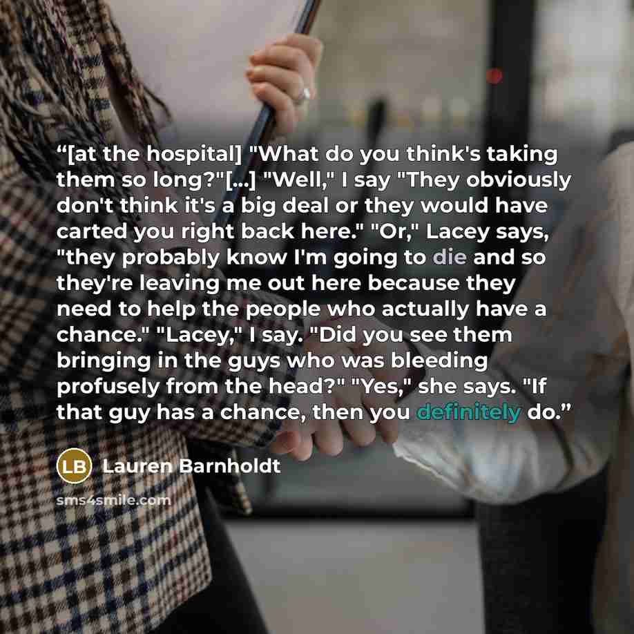 “[at the hospital] "What do you think's taking them so long?"[...] "Well," I say "They obviously don't think it's a big deal or they would have carted you right back here." "Or," Lacey says, "they probably know I'm going to die and so they're leaving me out here because they need to help the people…” quote by Lauren Barnholdt