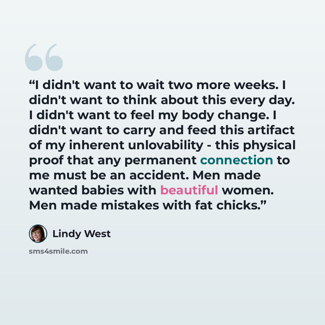 “I didn't want to wait two more weeks. I didn't want to think about this every day. I didn't want to feel my body change. I didn't want to carry and feed this artifact of my inherent unlovability - this physical proof that any permanent connection to me must be an accident. Men made wanted babies…” quote by Lindy West