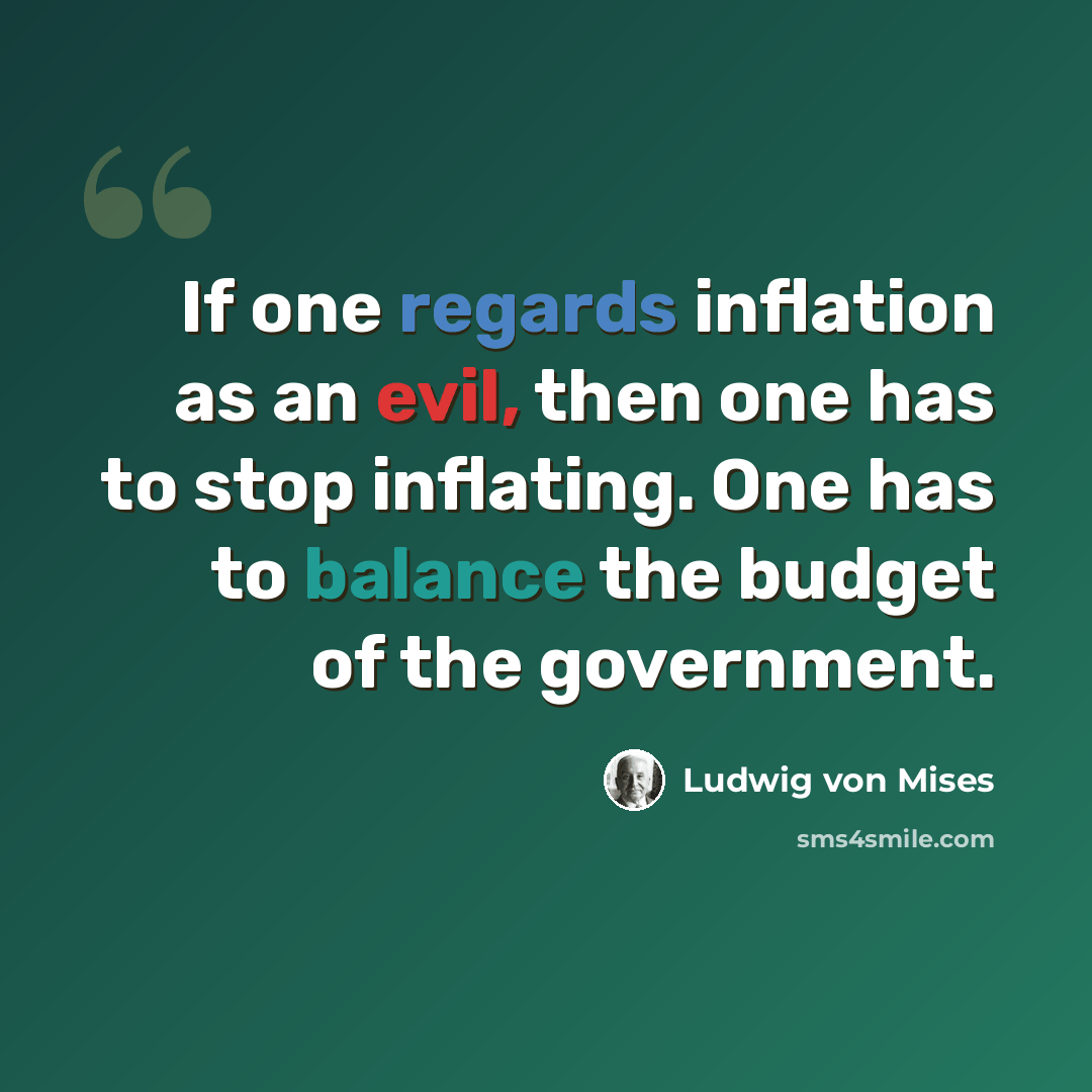 “If one regards inflation as an evil, then one has to stop inflating. One has to balance the budget of the government.” quote by Ludwig von Mises