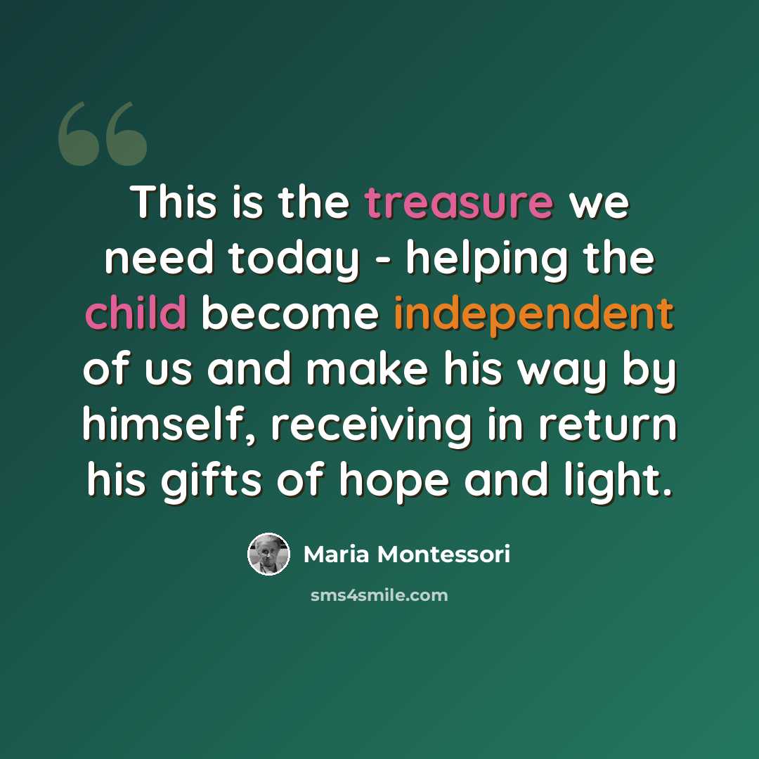 “This is the treasure we need today - helping the child become independent of us and make his way by himself, receiving in return his gifts of hope and light.” quote by Maria Montessori