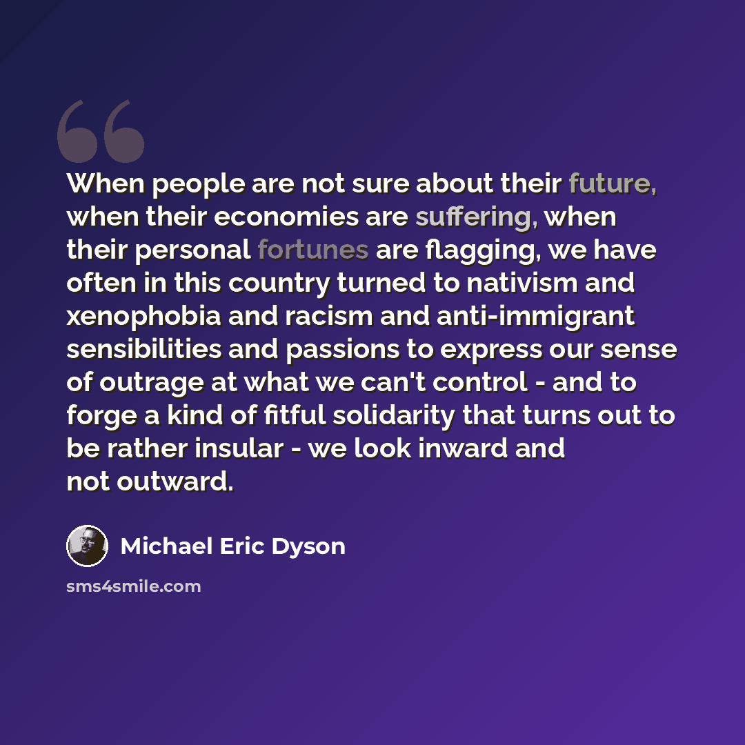 “When people are not sure about their future, when their economies are suffering, when their personal fortunes are flagging, we have often in this country turned to nativism and xenophobia and racism and anti-immigrant sensibilities and passions to express our sense of outrage at what we can't…” quote by Michael Eric Dyson