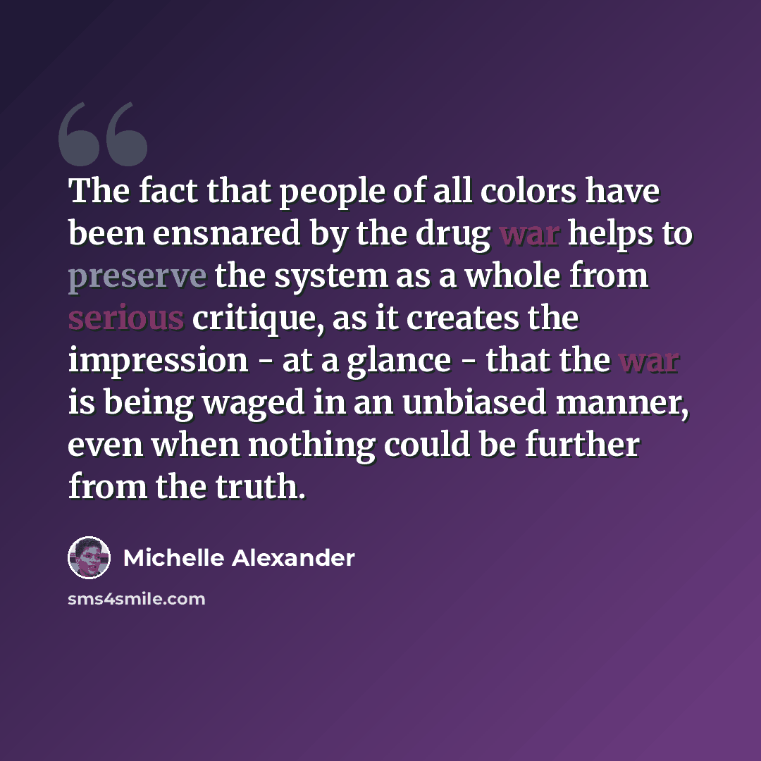 “The fact that people of all colors have been ensnared by the drug war helps to preserve the system as a whole from serious critique, as it creates the impression - at a glance - that the war is being waged in an unbiased manner, even when nothing could be further from the truth.” quote by Michelle Alexander