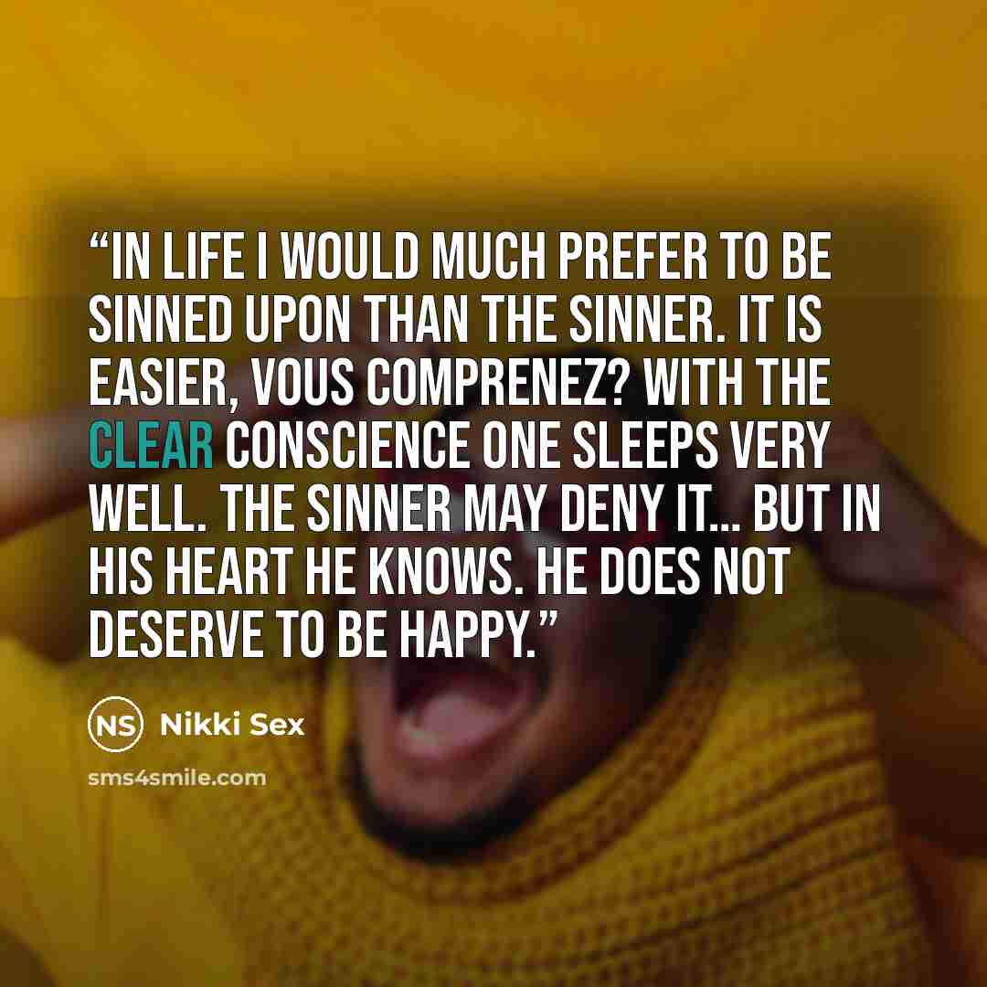 “In life I would much prefer to be sinned upon than the sinner. It is easier, vous comprenez? With the clear conscience one sleeps very well. The sinner may deny it… but in his heart he knows. He does not deserve to be happy.” quote by Nikki Sex