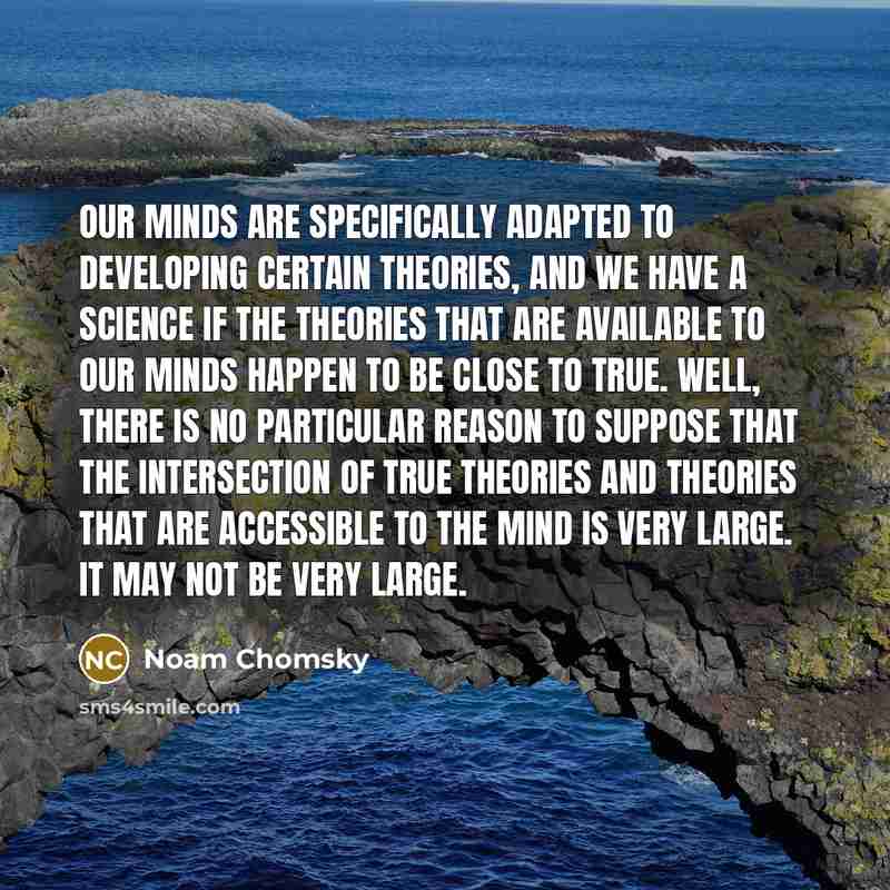 “Our minds are specifically adapted to developing certain theories, and we have a science if the theories that are available to our minds happen to be close to true. Well, there is no particular reason to suppose that the intersection of true theories and theories that are accessible to the mind is…” quote by Noam Chomsky