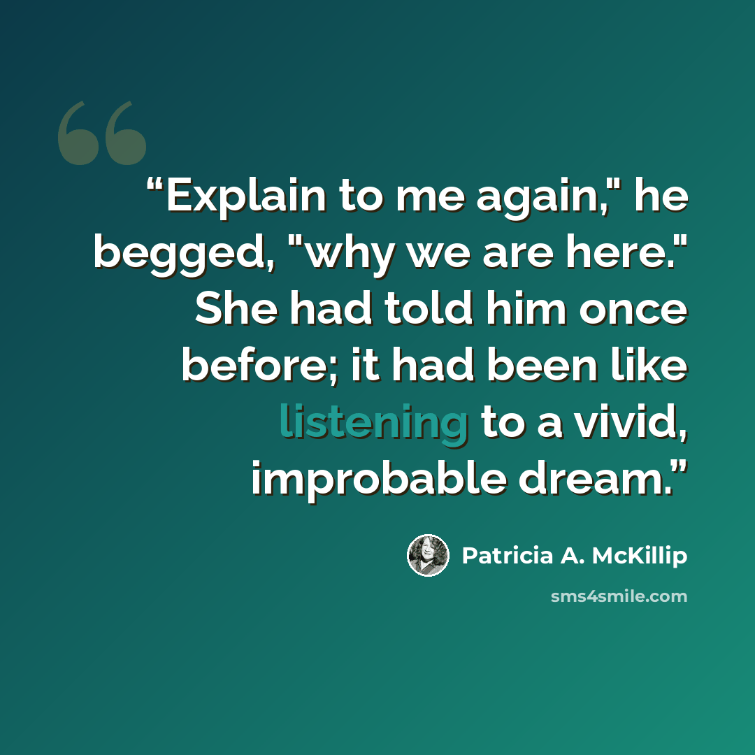 “Explain to me again," he begged, "why we are here." She had told him once before; it had been like listening to a vivid, improbable dream.” quote by Patricia A. McKillip