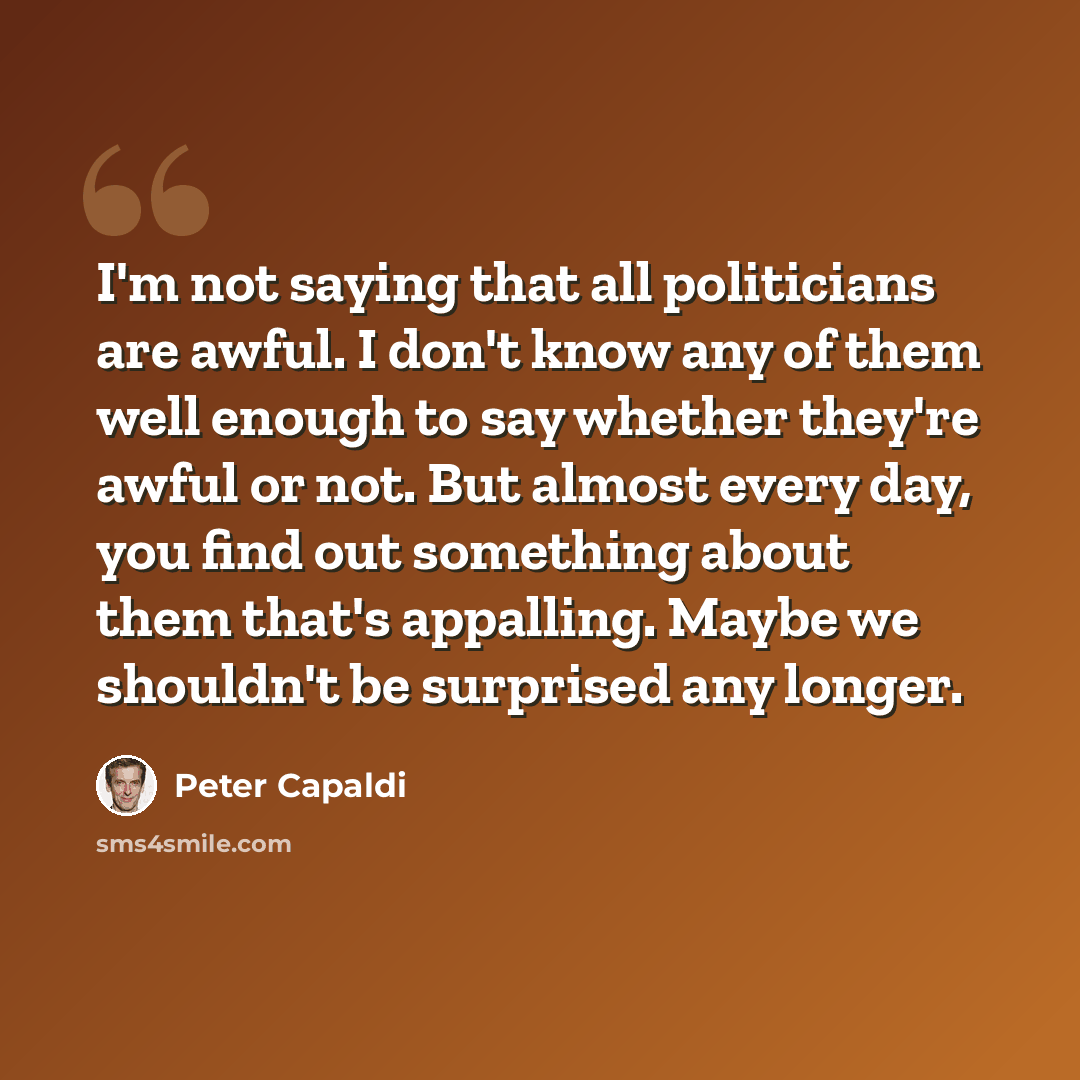 “I'm not saying that all politicians are awful. I don't know any of them well enough to say whether they're awful or not. But almost every day, you find out something about them that's appalling. Maybe we shouldn't be surprised any longer.” quote by Peter Capaldi