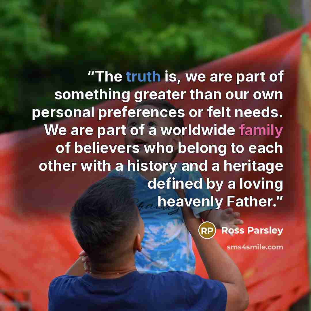 “The truth is, we are part of something greater than our own personal preferences or felt needs. We are part of a worldwide family of believers who belong to each other with a history and a heritage defined by a loving heavenly Father.” quote by Ross Parsley