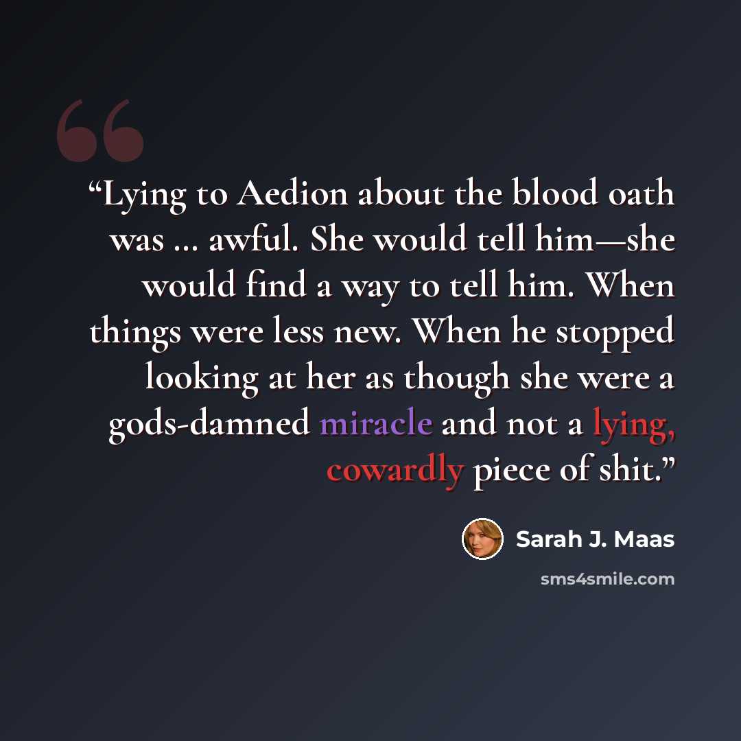 “Lying to Aedion about the blood oath was … awful. She would tell him—she would find a way to tell him. When things were less new. When he stopped looking at her as though she were a gods-damned miracle and not a lying, cowardly piece of shit.” quote by Sarah J. Maas