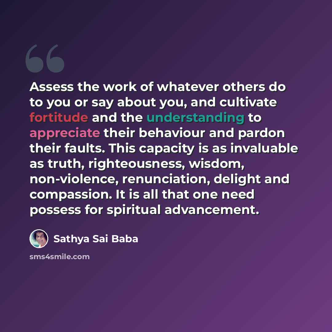 “Assess the work of whatever others do to you or say about you, and cultivate fortitude and the understanding to appreciate their behaviour and pardon their faults. This capacity is as invaluable as truth, righteousness, wisdom, non-violence, renunciation, delight and compassion. It is all that one…” quote by Sathya Sai Baba