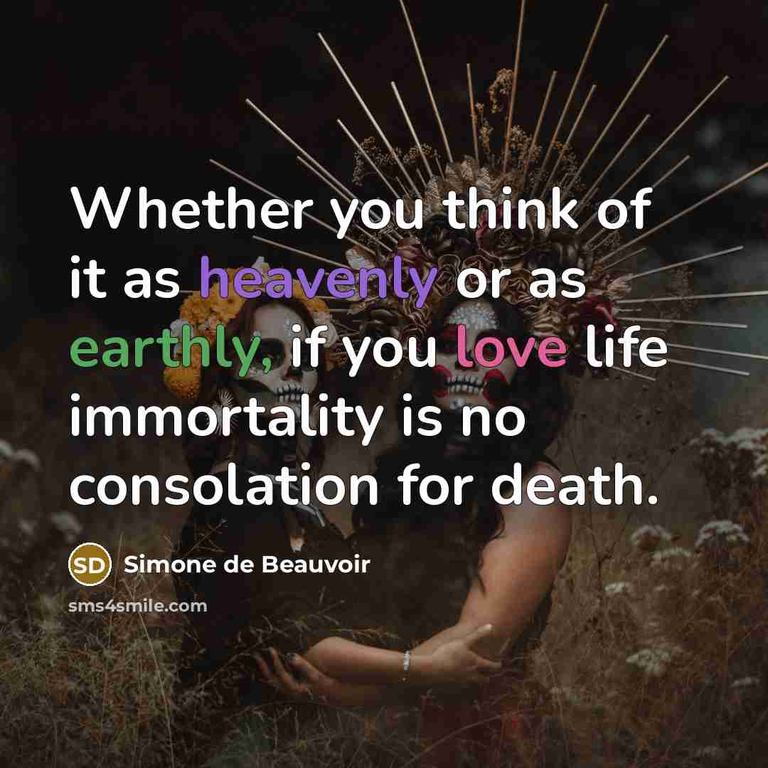 “Whether you think of it as heavenly or as earthly, if you love life immortality is no consolation for death.” quote by Simone de Beauvoir