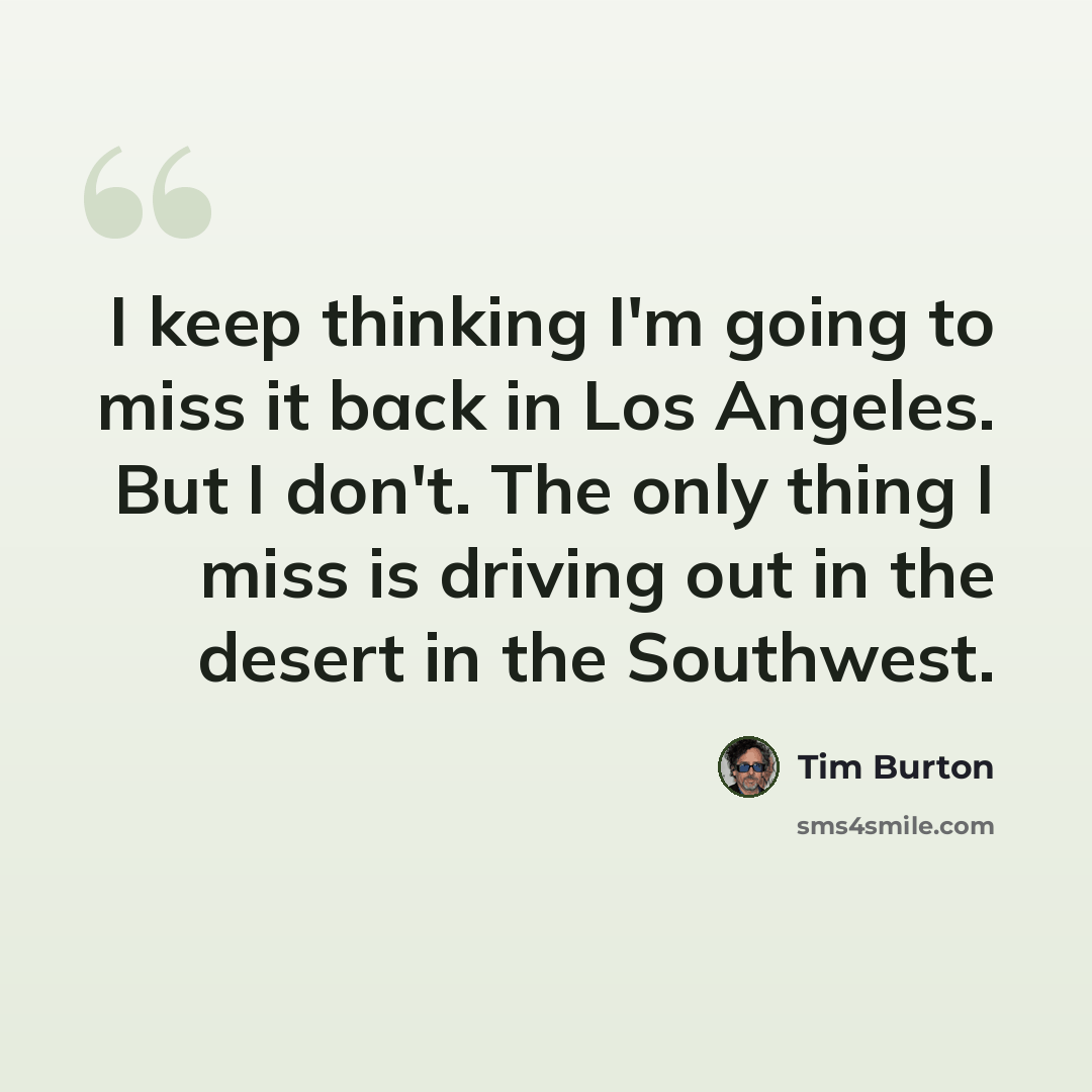 “I keep thinking I'm going to miss it back in Los Angeles. But I don't. The only thing I miss is driving out in the desert in the Southwest.” quote by Tim Burton