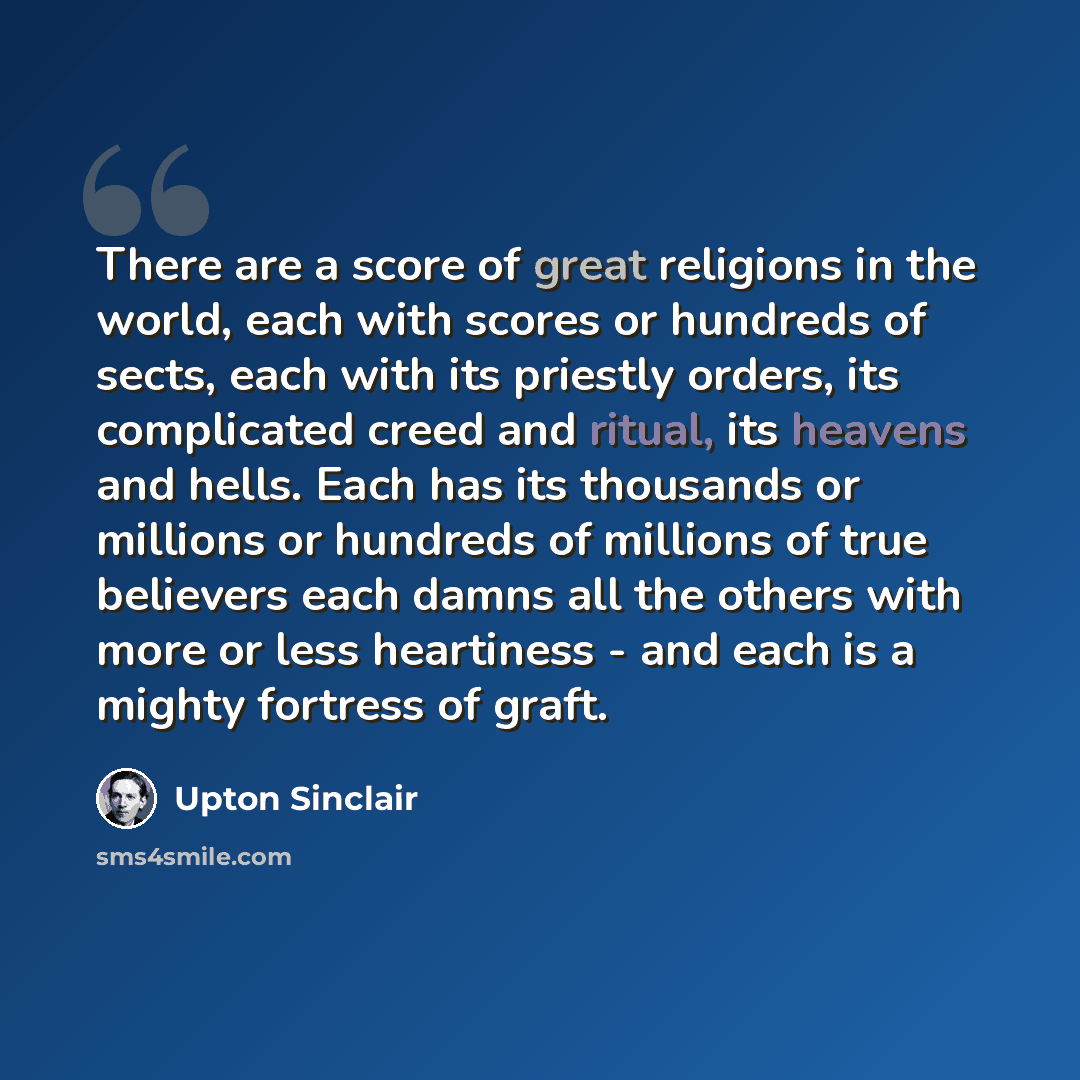 “There are a score of great religions in the world, each with scores or hundreds of sects, each with its priestly orders, its complicated creed and ritual, its heavens and hells. Each has its thousands or millions or hundreds of millions of true believers each damns all the others with more or less…” quote by Upton Sinclair