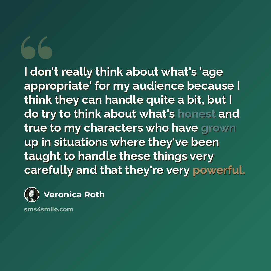 “I don't really think about what's 'age appropriate' for my audience because I think they can handle quite a bit, but I do try to think about what's honest and true to my characters who have grown up in situations where they've been taught to handle these things very carefully and that they're very…” quote by Veronica Roth