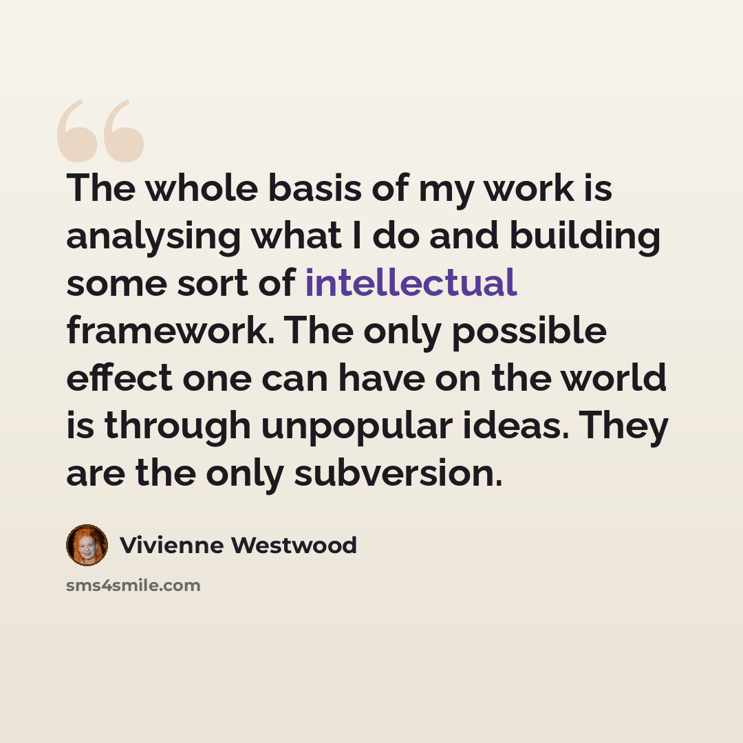 “The whole basis of my work is analysing what I do and building some sort of intellectual framework. The only possible effect one can have on the world is through unpopular ideas. They are the only subversion.” quote by Vivienne Westwood